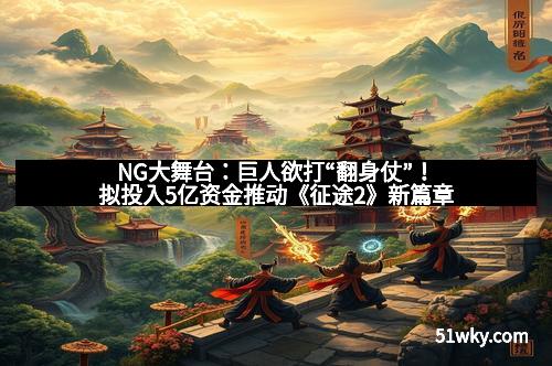 NG大舞台：巨人欲打“翻身仗”！拟投入5亿资金推动《征途2》新篇章