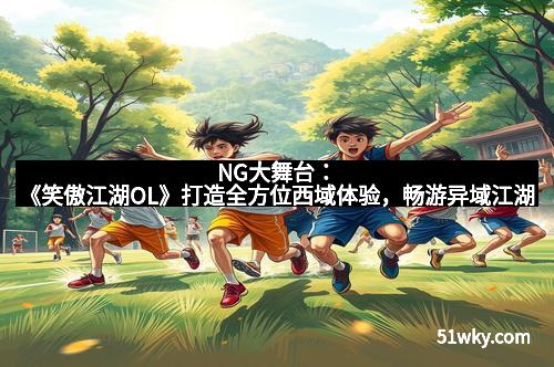 NG大舞台：《笑傲江湖OL》打造全方位西域体验，畅游异域江湖